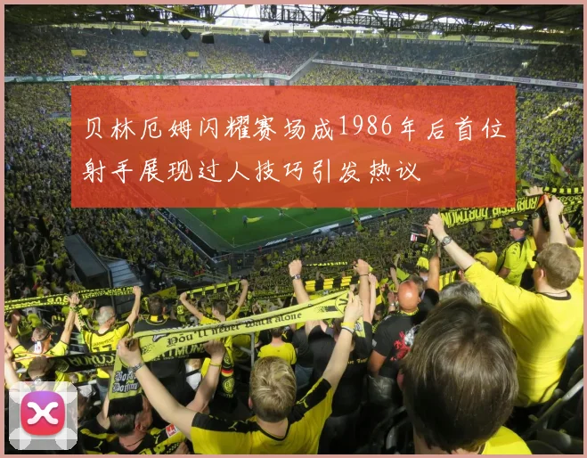 贝林厄姆闪耀赛场成1986年后首位射手展现过人技巧引发热议