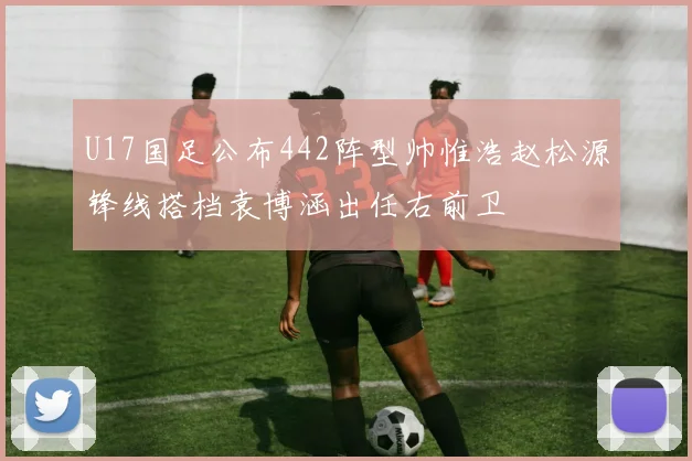 U17国足公布442阵型帅惟浩赵松源锋线搭档袁博涵出任右前卫